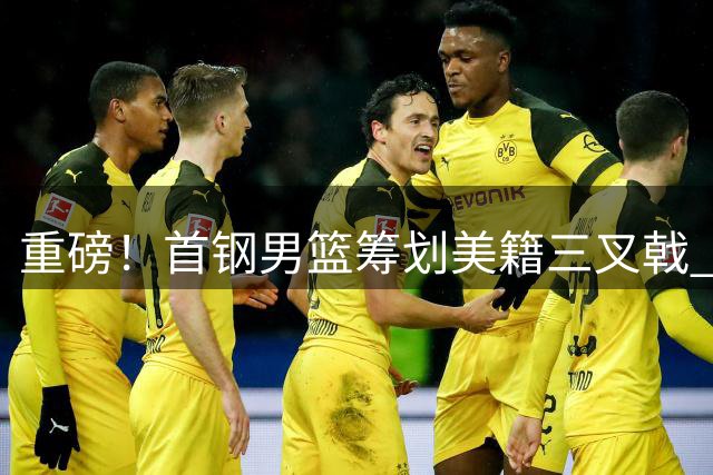 重磅！首钢男篮筹划美籍三叉戟 布朗领衔豪华外援阵容引热议